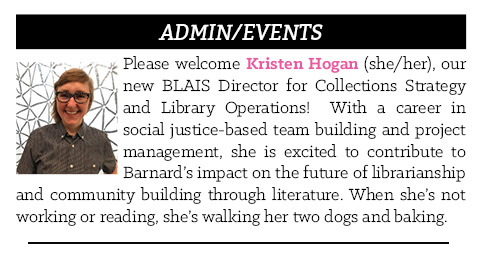 Please welcome Kristen Hogan (she/her), our new BLAIS Director for Collections Strategy and Library Operations!  With a career in social justice-based team building and project management, she is excited to contribute to Barnard’s impact on the future of librarianship and community building through literature. When she’s not working or reading, she’s walking her two dogs and baking. 